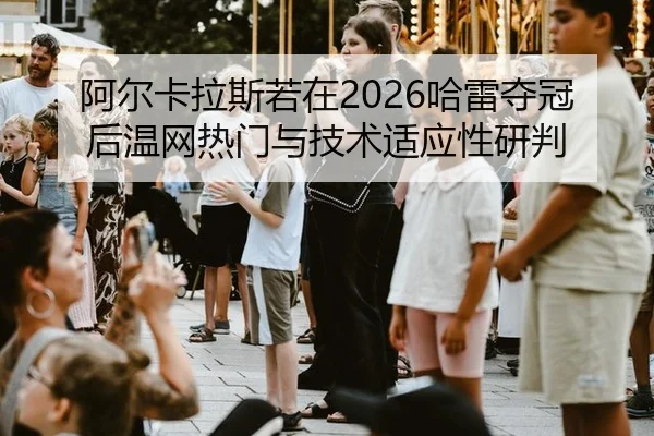 阿尔卡拉斯若在2026哈雷夺冠后温网热门与技术适应性研判